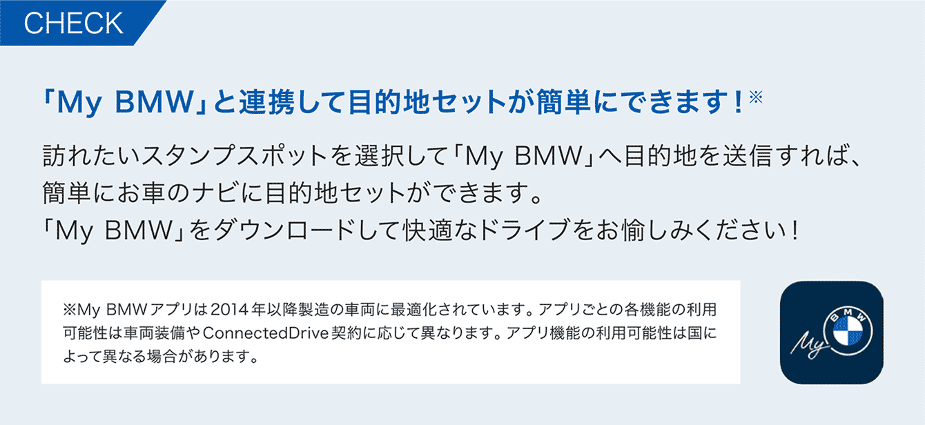 「My BMW」と連携して目的地セットが簡単にできます!※
訪れたいスタンプスポットを選択して「My BMW」へ目的地を送信すれば、
簡単にお車のナビに目的地セットができます。
「My BMW」をダウンロードして快適なドライブをお愉しみください!
※My BMWアプリは2014年以降製造の車両に最適化されています。アプリごとの各機能の利用 可能性は車両装備や ConnectedDrive 契約に応じて異なります。アプリ機能の利用可能性は国に よって異なる場合があります。