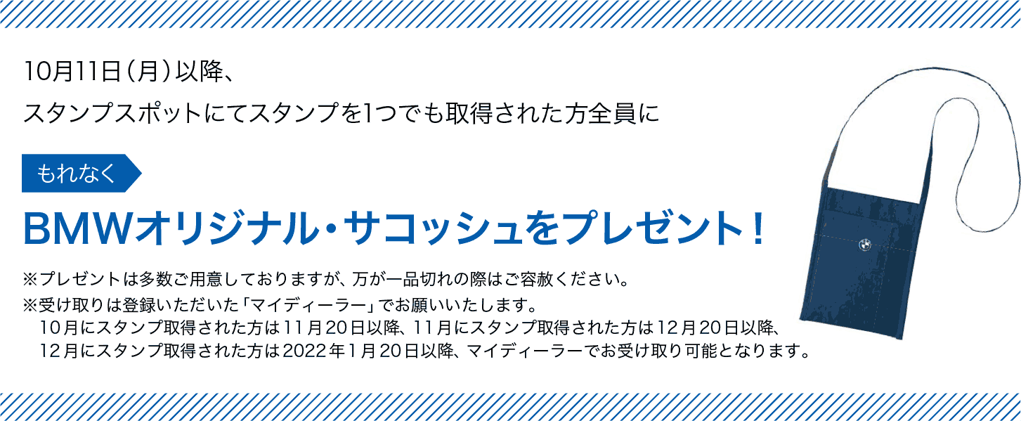 スタンプスポットにてスタンプを1つでも取得された方全員にBMWオリジナル・サコッシュをプレゼント! ※プレゼントは多数ご用意しておりますが、万が一品切れの際はご容赦ください。 ※受け取りは登録いただいた「マイディーラー」でお願いいたします。10月にスタンプ取得された方は11月20日以降、11月にスタンプ取得された方は12月20日以降、12月にスタンプ取得された方は2022年1月20日以降、マイディーラーでお受け取り可能となります。