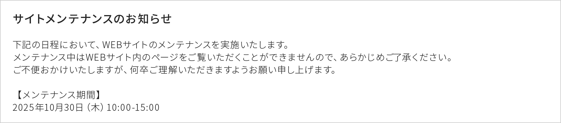 サイトメンテナンスのお知らせ 下記の日程において、WEBサイトのメンテナンスを実施いたします。メンテナンス中はWEBサイト内のページをご覧いただくことができませんので、あらかじめご了承ください。ご不便おかけいたしますが、何卒ご理解いただきますようお願い申し上げます。 【メンテナンス期間】2025年10月30日（木）10:00-15:00