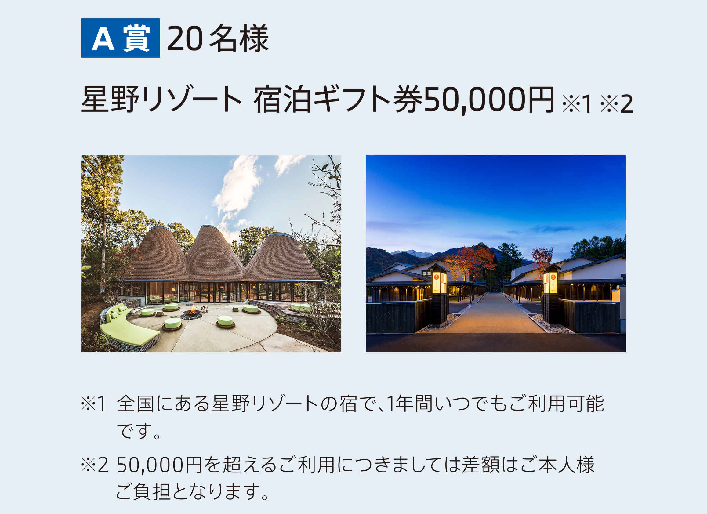 A賞 20名様　星野リゾート宿泊ギフト券50,000円 ※1※2　※1 全国にある星野リゾートの宿で、1年間いつでもご利用可能です。　※2 50,000円を超えるご利用につきましては差額はご本人様ご負担となります。