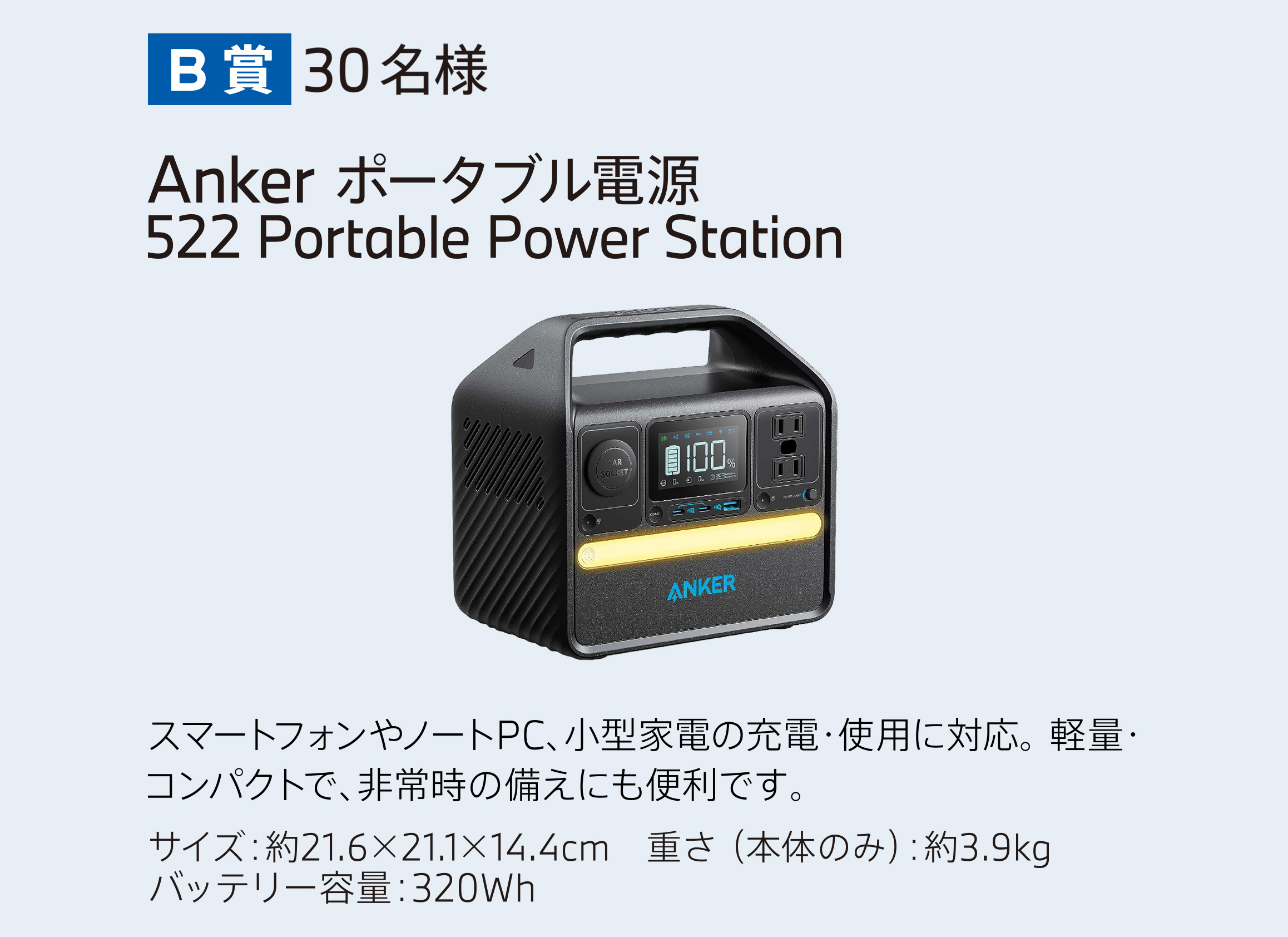 B賞 30名様　ANKER ポータブル電源（522 Portable Power Station） スマートフォンやノートPC、小型家電の充電・使用に対応。軽量・コンパクトで、非常時の備えにも便利です。 サイズ：約21.6×21.1×14.4cm　重さ （本体のみ）：約3.9kg　バッテリー容量：320Wh